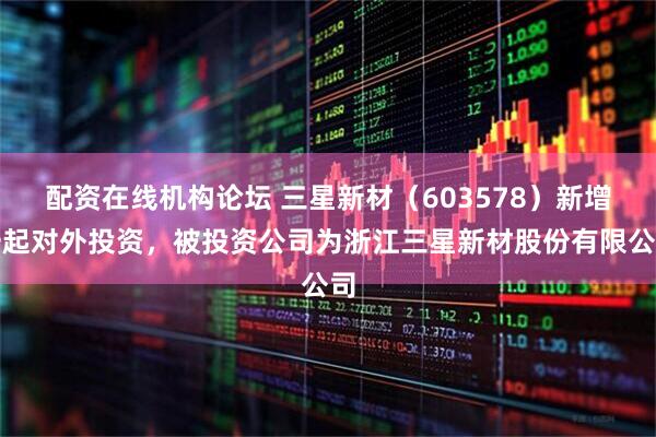 配资在线机构论坛 三星新材（603578）新增一起对外投资，被投资公司为浙江三星新材股份有限公司