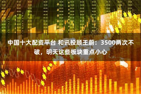 中国十大配资平台 和讯投顾王蔚：3500两次不破，明天这些板块重点小心