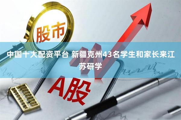 中国十大配资平台 新疆克州43名学生和家长来江苏研学