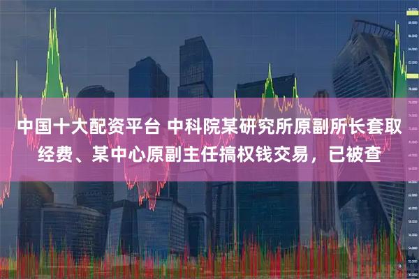 中国十大配资平台 中科院某研究所原副所长套取经费、某中心原副主任搞权钱交易，已被查