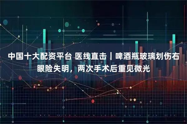 中国十大配资平台 医线直击｜啤酒瓶玻璃划伤右眼险失明，两次手术后重见微光