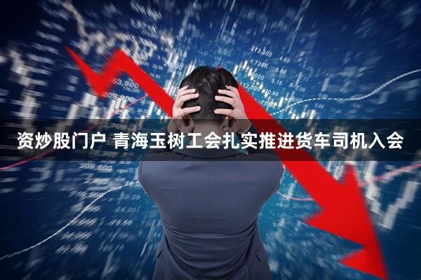资炒股门户 青海玉树工会扎实推进货车司机入会