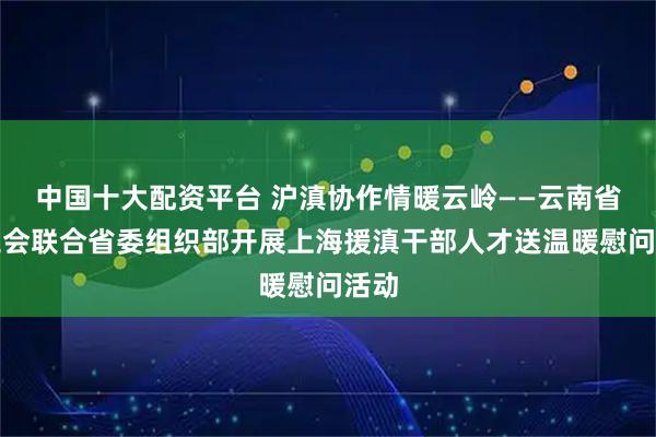 中国十大配资平台 沪滇协作情暖云岭——云南省总工会联合省委组织部开展上海援滇干部人才送温暖慰问活动