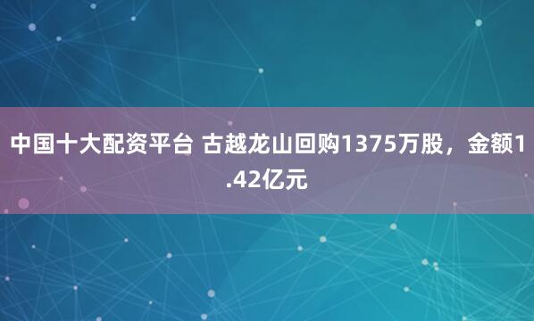 中国十大配资平台 古越龙山回购1375万股，金额1.42亿元