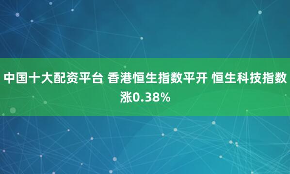 中国十大配资平台 香港恒生指数平开 恒生科技指数涨0.38%