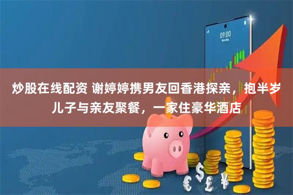 炒股在线配资 谢婷婷携男友回香港探亲，抱半岁儿子与亲友聚餐，一家住豪华酒店