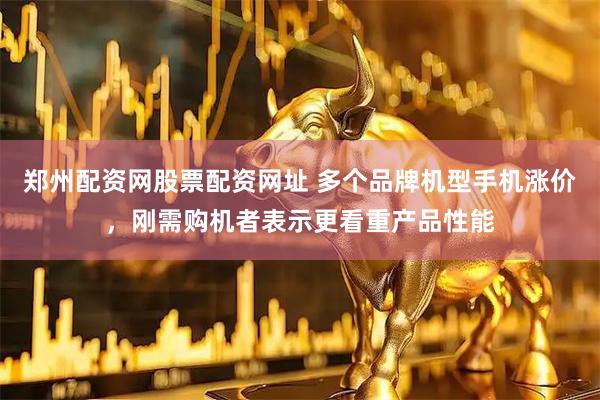 郑州配资网股票配资网址 多个品牌机型手机涨价，刚需购机者表示更看重产品性能